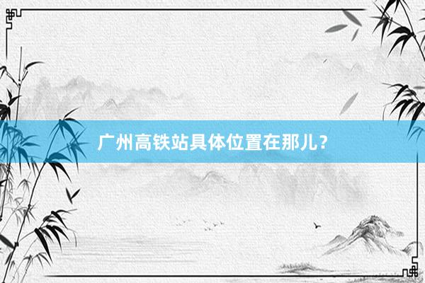 广州高铁站具体位置在那儿？